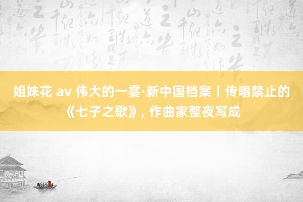 姐妹花 av 伟大的一霎·新中国档案丨传唱禁止的《七子之歌》， 作曲家整夜写成