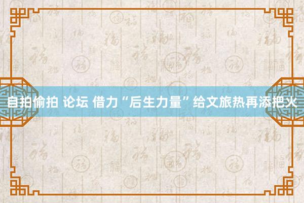 自拍偷拍 论坛 借力“后生力量”给文旅热再添把火