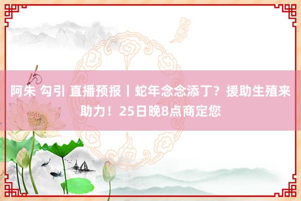 阿朱 勾引 直播预报丨蛇年念念添丁？援助生殖来助力！25日晚8点商定您