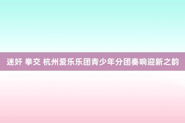 迷奸 拳交 杭州爱乐乐团青少年分团奏响迎新之韵