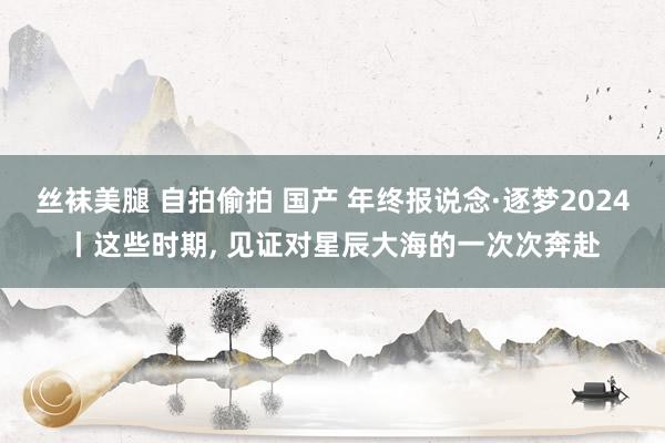 丝袜美腿 自拍偷拍 国产 年终报说念·逐梦2024丨这些时期， 见证对星辰大海的一次次奔赴