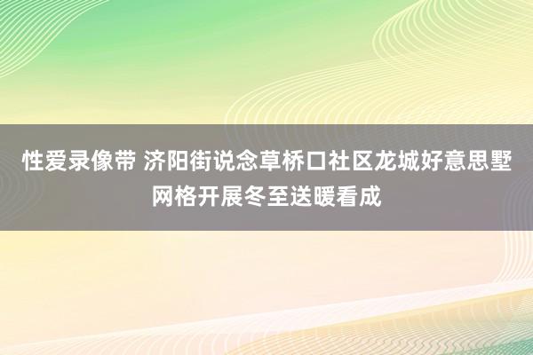 性爱录像带 济阳街说念草桥口社区龙城好意思墅网格开展冬至送暖看成