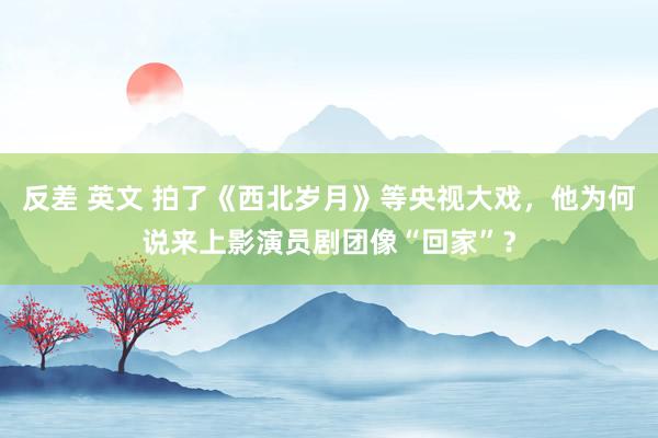 反差 英文 拍了《西北岁月》等央视大戏，他为何说来上影演员剧团像“回家”？