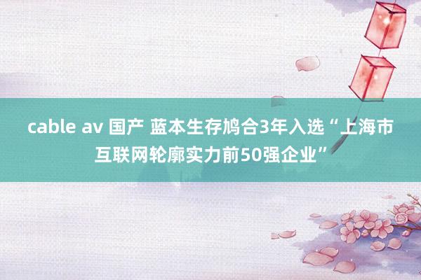 cable av 国产 蓝本生存鸠合3年入选“上海市互联网轮廓实力前50强企业”