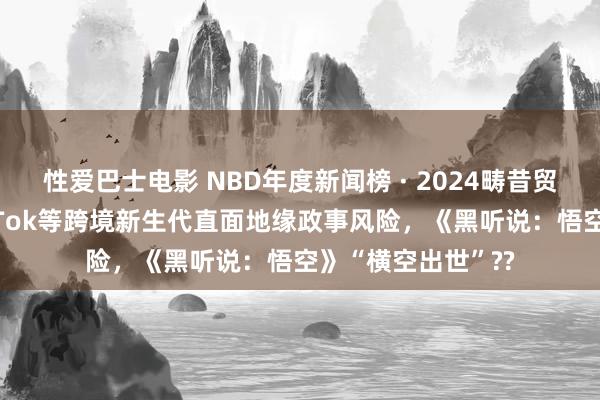 性爱巴士电影 NBD年度新闻榜 · 2024畴昔贸易十大新闻丨TikTok等跨境新生代直面地缘政事风险，《黑听说：悟空》“横空出世”??