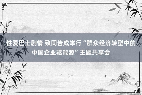 性爱巴士剧情 致同告成举行“群众经济转型中的中国企业驱能源”主题共享会