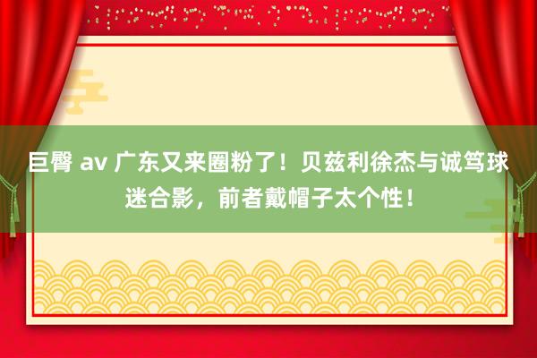 巨臀 av 广东又来圈粉了！贝兹利徐杰与诚笃球迷合影，前者戴帽子太个性！