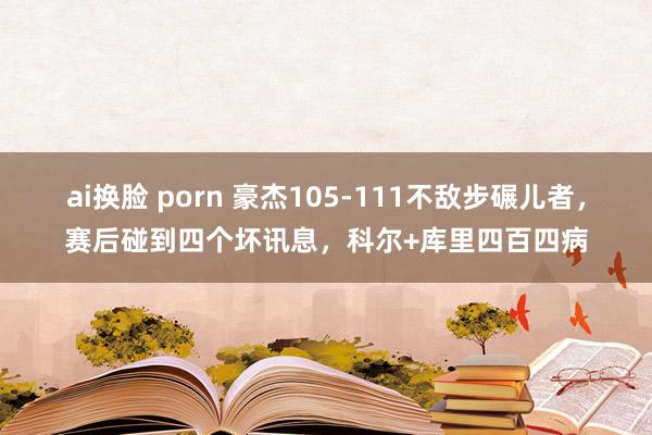 ai换脸 porn 豪杰105-111不敌步碾儿者，赛后碰到四个坏讯息，科尔+库里四百四病