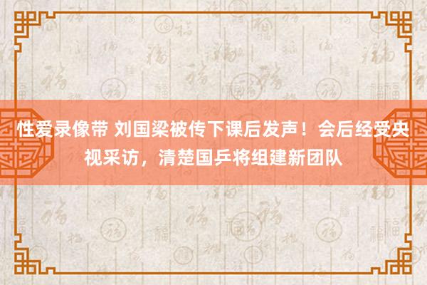 性爱录像带 刘国梁被传下课后发声！会后经受央视采访，清楚国乒将组建新团队