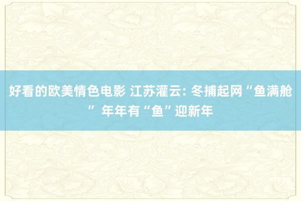 好看的欧美情色电影 江苏灌云: 冬捕起网“鱼满舱” 年年有“鱼”迎新年