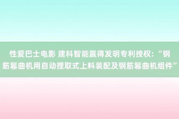 性爱巴士电影 建科智能赢得发明专利授权: “钢筋鬈曲机用自动捏取式上料装配及钢筋鬈曲机组件”