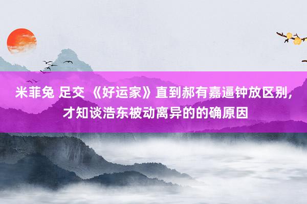 米菲兔 足交 《好运家》直到郝有嘉逼钟放区别， 才知谈浩东被动离异的的确原因