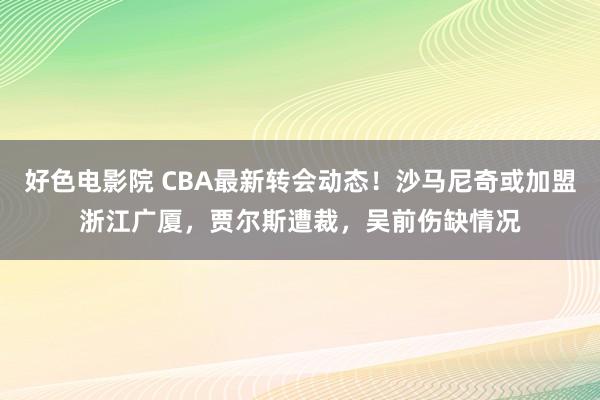 好色电影院 CBA最新转会动态！沙马尼奇或加盟浙江广厦，贾尔斯遭裁，吴前伤缺情况