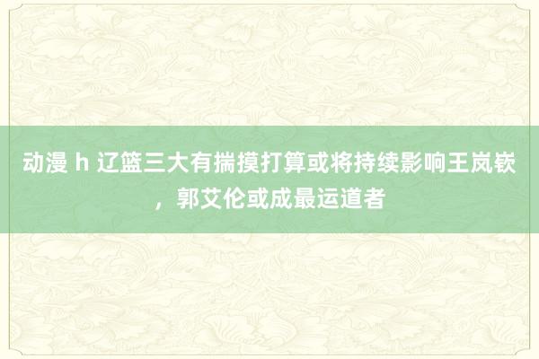 动漫 h 辽篮三大有揣摸打算或将持续影响王岚嵚，郭艾伦或成最运道者