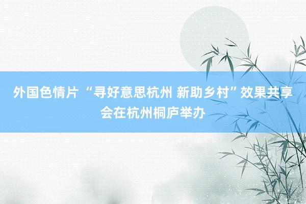 外国色情片 “寻好意思杭州 新助乡村”效果共享会在杭州桐庐举办