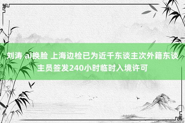 刘涛 ai换脸 上海边检已为近千东谈主次外籍东谈主员签发240小时临时入境许可