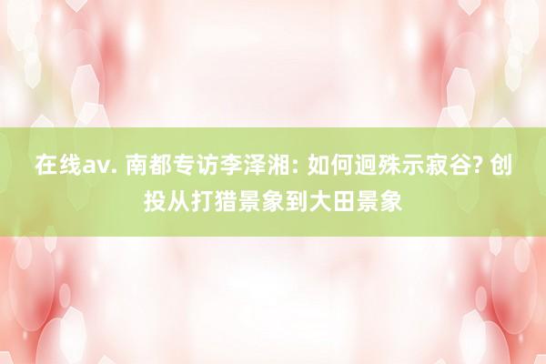 在线av. 南都专访李泽湘: 如何迥殊示寂谷? 创投从打猎景象到大田景象