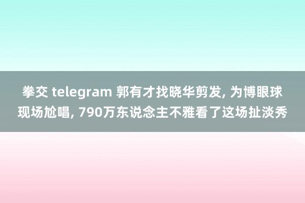 拳交 telegram 郭有才找晓华剪发， 为博眼球现场尬唱， 790万东说念主不雅看了这场扯淡秀