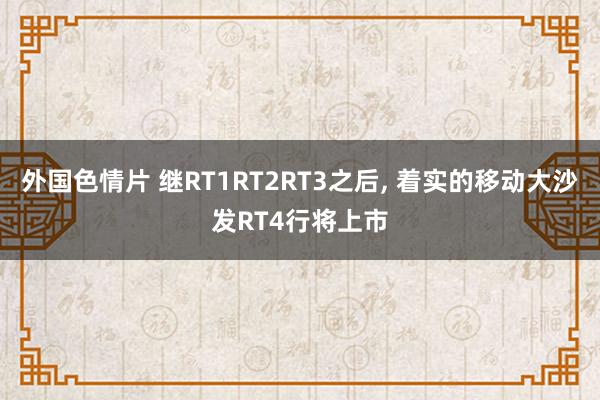 外国色情片 继RT1RT2RT3之后， 着实的移动大沙发RT4行将上市