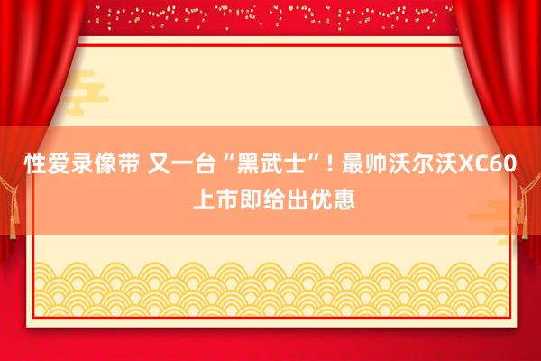 性爱录像带 又一台“黑武士”! 最帅沃尔沃XC60 上市即给出优惠