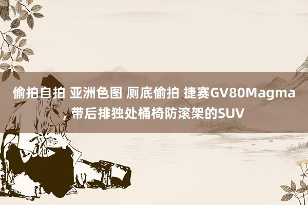 偷拍自拍 亚洲色图 厕底偷拍 捷赛GV80Magma， 带后排独处桶椅防滚架的SUV