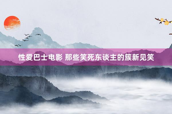 性爱巴士电影 那些笑死东谈主的簇新见笑