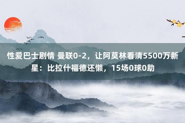 性爱巴士剧情 曼联0-2，让阿莫林看清5500万新星：比拉什福德还懒，15场0球0助