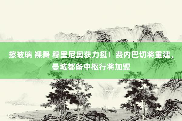 擦玻璃 裸舞 穆里尼奥获力挺！费内巴切将重建，曼城都备中枢行将加盟