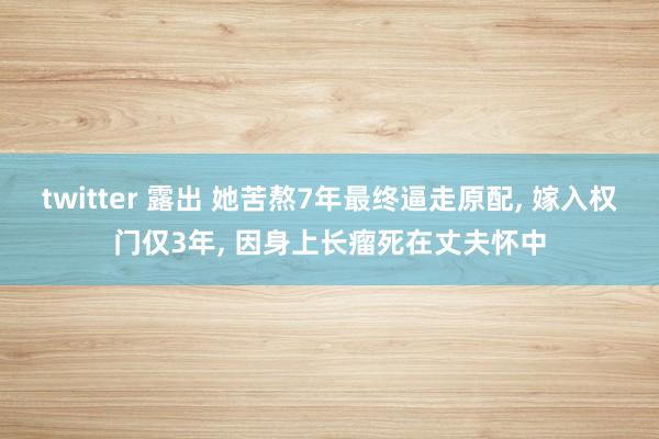 twitter 露出 她苦熬7年最终逼走原配， 嫁入权门仅3年， 因身上长瘤死在丈夫怀中