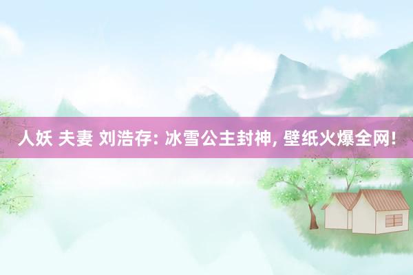 人妖 夫妻 刘浩存: 冰雪公主封神， 壁纸火爆全网!