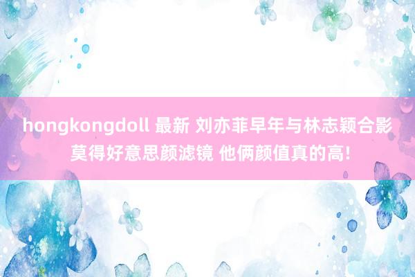 hongkongdoll 最新 刘亦菲早年与林志颖合影 莫得好意思颜滤镜 他俩颜值真的高!