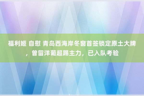 福利姬 自慰 青岛西海岸冬窗首签锁定原土大牌，曾留洋葡超踢主力，已入队考验