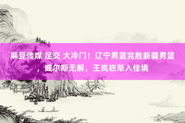 麻豆传媒 足交 大冷门！辽宁男篮完胜新疆男篮，威尔斯无解，王岚嵚渐入佳境