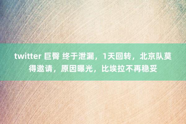 twitter 巨臀 终于泄漏，1天回转，北京队莫得邀请，原因曝光，比埃拉不再稳妥