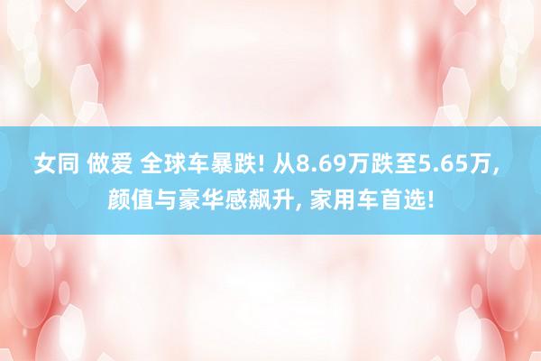 女同 做爱 全球车暴跌! 从8.69万跌至5.65万， 颜值与豪华感飙升， 家用车首选!