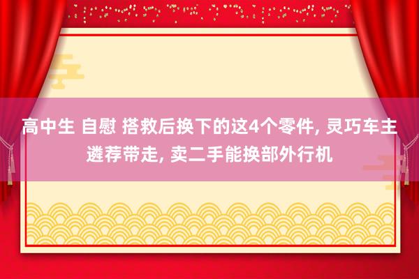 高中生 自慰 搭救后换下的这4个零件， 灵巧车主遴荐带走， 卖二手能换部外行机