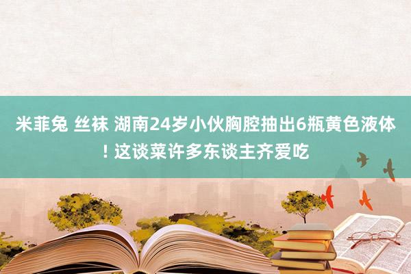 米菲兔 丝袜 湖南24岁小伙胸腔抽出6瓶黄色液体! 这谈菜许多东谈主齐爱吃