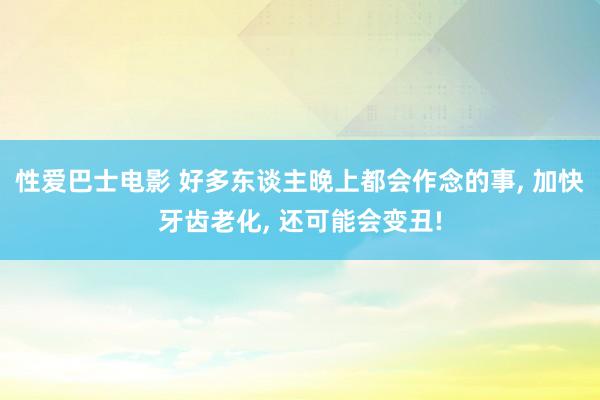 性爱巴士电影 好多东谈主晚上都会作念的事， 加快牙齿老化， 还可能会变丑!