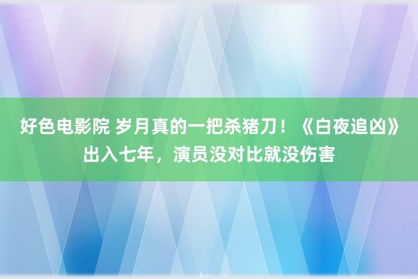 好色电影院 岁月真的一把杀猪刀！《白夜追凶》出入七年，演员没对比就没伤害