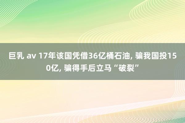 巨乳 av 17年该国凭借36亿桶石油， 骗我国投150亿， 骗得手后立马“破裂”