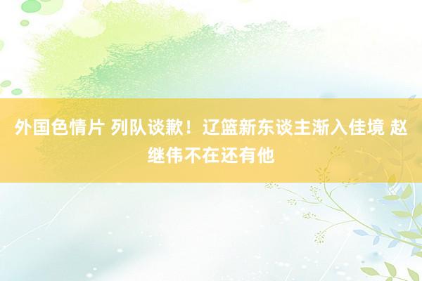 外国色情片 列队谈歉！辽篮新东谈主渐入佳境 赵继伟不在还有他