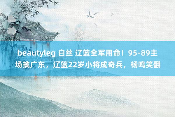 beautyleg 白丝 辽篮全军用命！95-89主场擒广东，辽篮22岁小将成奇兵，杨鸣笑翻