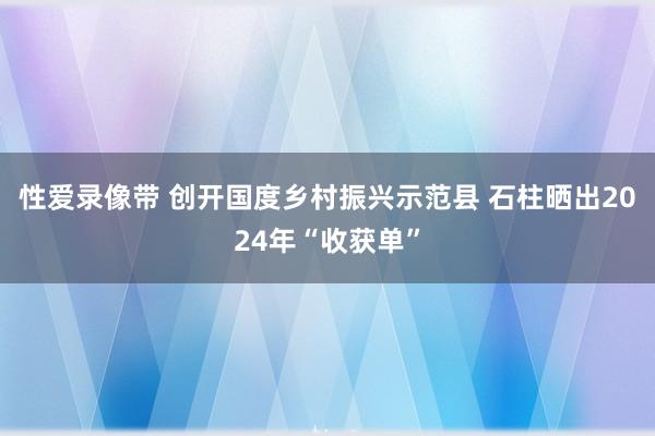 性爱录像带 创开国度乡村振兴示范县 石柱晒出2024年“收获单”