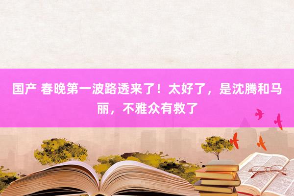 国产 春晚第一波路透来了！太好了，是沈腾和马丽，不雅众有救了