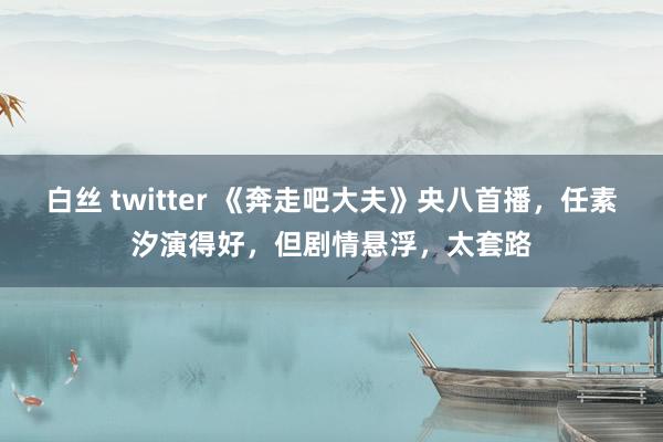 白丝 twitter 《奔走吧大夫》央八首播，任素汐演得好，但剧情悬浮，太套路