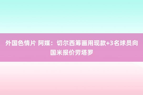 外国色情片 阿媒：切尔西筹画用现款+3名球员向国米报价劳塔罗