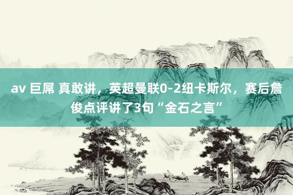 av 巨屌 真敢讲，英超曼联0-2纽卡斯尔，赛后詹俊点评讲了3句“金石之言”