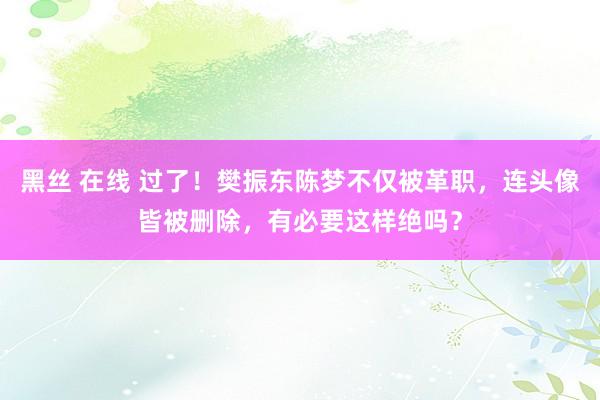 黑丝 在线 过了！樊振东陈梦不仅被革职，连头像皆被删除，有必要这样绝吗？