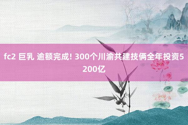 fc2 巨乳 逾额完成! 300个川渝共建技俩全年投资5200亿