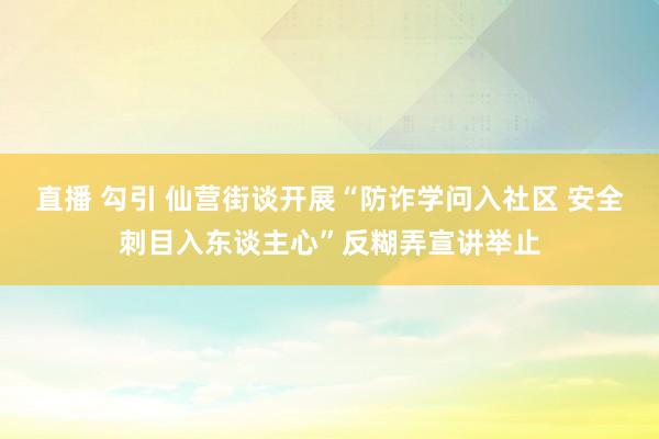 直播 勾引 仙营街谈开展“防诈学问入社区 安全刺目入东谈主心”反糊弄宣讲举止